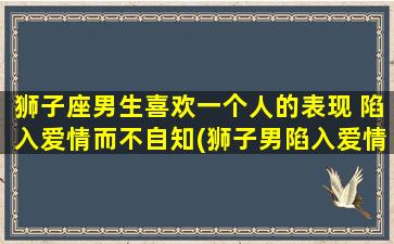 狮子座男生喜欢一个人的表现 陷入爱情而不自知(狮子男陷入爱情，不自知的10种表现)